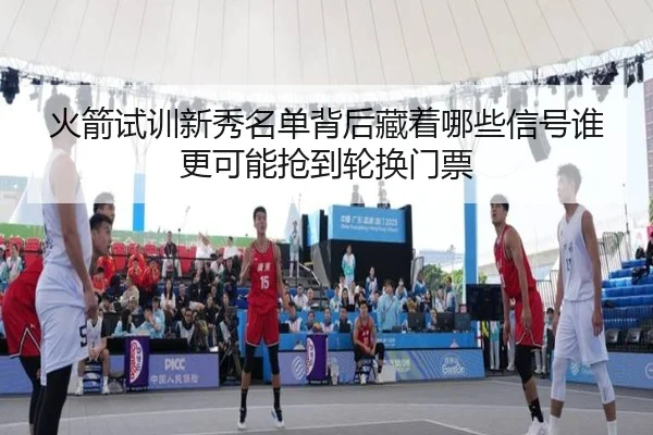 火箭试训新秀名单背后藏着哪些信号谁更可能抢到轮换门票